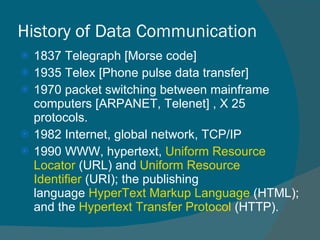 History of Data Communication 1837 Telegraph [Morse code] 1935 Telex [Phone pulse data transfer] 1970 packet switching between mainframe computers [ARPANET, Telenet] , X 25 protocols.  1982 Internet, global network, TCP/IP  1990 WWW, hypertext,  Uniform Resource Locator  (URL) and  Uniform Resource Identifier  (URI); the publishing language  HyperText Markup Language  (HTML); and the  Hypertext Transfer Protocol  (HTTP). 