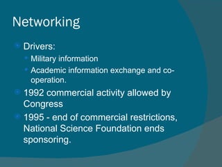 Networking Drivers: Military information Academic information exchange and co-operation. 1992 commercial activity allowed by Congress 1995 - end of commercial restrictions, National Science Foundation ends sponsoring. 