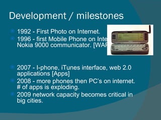 Development / milestones 1992 - First Photo on Internet.  1996 - first Mobile Phone on Internet,  Nokia 9000 communicator. [WAP] 2007 - I-phone, iTunes interface, web 2.0 applications [Apps] 2008 - more phones then PC’s on internet. # of apps is exploding. 2009 network capacity becomes critical in big cities. 