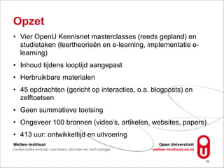Opzet
• Vier OpenU Kennisnet masterclasses (reeds gepland) en
studietaken (leertheorieën en e-learning, implementatie e-
learning)
• Inhoud tijdens looptijd aangepast
• Herbruikbare materialen
• 45 opdrachten (gericht op interacties, o.a. blogposts) en
zelftoetsen
• Geen summatieve toetsing
• Ongeveer 100 bronnen (video’s, artikelen, websites, papers)
• 413 uur: ontwikkeltijd en uitvoering
!10
 