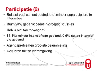 Participatie (2)
• Relatief veel content bestudeerd, minder geparticipeerd in
interacties
• Ruim 20% geparticipeerd in groepsdiscussies
• Heb ik wat toe te voegen?
• 88,5%: minder intensief dan gepland, 9,6% net zo intensief
als gepland
• Agendaproblemen grootste belemmering
• Ook leren buiten leeromgeving
 