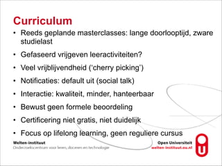 Curriculum
• Reeds geplande masterclasses: lange doorlooptijd, zware
studielast
• Gefaseerd vrijgeven leeractiviteiten?
• Veel vrijblijvendheid (‘cherry picking’)
• Notificaties: default uit (social talk)
• Interactie: kwaliteit, minder, hanteerbaar
• Bewust geen formele beoordeling
• Certificering niet gratis, niet duidelijk
• Focus op lifelong learning, geen reguliere cursus
 