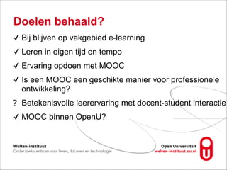 Doelen behaald?
✓ Bij blijven op vakgebied e-learning
✓ Leren in eigen tijd en tempo
✓ Ervaring opdoen met MOOC
✓ Is een MOOC een geschikte manier voor professionele
ontwikkeling?
? Betekenisvolle leerervaring met docent-student interactie
✓ MOOC binnen OpenU?
 