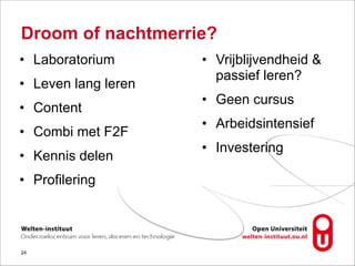 Droom of nachtmerrie?
• Laboratorium
• Leven lang leren
• Content
• Combi met F2F
• Kennis delen
• Profilering
!24
• Vrijblijvendheid &
passief leren?
• Geen cursus
• Arbeidsintensief
• Investering
 