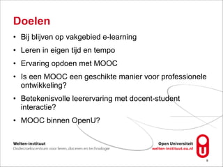 Doelen
• Bij blijven op vakgebied e-learning
• Leren in eigen tijd en tempo
• Ervaring opdoen met MOOC
• Is een MOOC een geschikte manier voor professionele
ontwikkeling?
• Betekenisvolle leerervaring met docent-student  
interactie?
• MOOC binnen OpenU?
!9
 