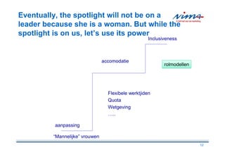 Eventually, the spotlight will not be on a
leader because she is a woman. But while the
spotlight is on us, let’s use its power
                                                    Inclusiveness



                                accomodatie
                                                           rolmodellen




                                  Flexibele werktjiden
                                  Quota
                                  Wetgeving
                                  …..

         aanpassing

         “Mannelijke” vrouwen
                                                                         12
 