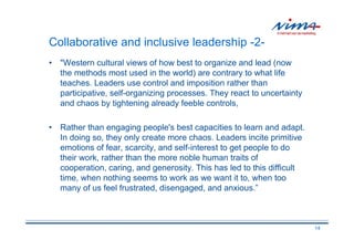 Collaborative and inclusive leadership -2-
• "Western cultural views of how best to organize and lead (now
  the methods most used in the world) are contrary to what life
  teaches. Leaders use control and imposition rather than
  participative, self-organizing processes. They react to uncertainty
  and chaos by tightening already feeble controls,

• Rather than engaging people's best capacities to learn and adapt.
  In doing so, they only create more chaos. Leaders incite primitive
  emotions of fear, scarcity, and self-interest to get people to do
  their work, rather than the more noble human traits of
  cooperation, caring, and generosity. This has led to this difficult
  time, when nothing seems to work as we want it to, when too
  many of us feel frustrated, disengaged, and anxious.”



                                                                        14
 