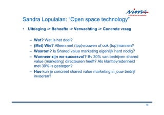 Sandra Lopulalan: “Open space technology”
• Uitdaging -> Behoefte -> Verwachting -> Concrete vraag

   – Wat? Wat is het doel?
   – (Met) Wie? Alleen met (top)vrouwen of ook (top)mannen?
   – Waarom? Is Shared value marketing eigenlijk hard nodig?
   – Wanneer zijn we succesvol? Bv 30% van bedrijven shared
     value (marketing) directeuren heeft? Als klanttevredenheid
     met 30% is gestegen?
   – Hoe kun je concreet shared value marketing in jouw bedrijf
     invoeren?




                                                                  16
 