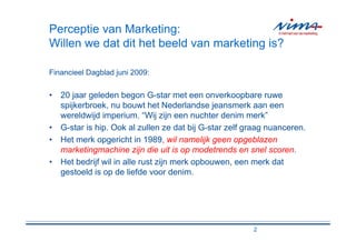 Perceptie van Marketing:
Willen we dat dit het beeld van marketing is?

Financieel Dagblad juni 2009:


• 20 jaar geleden begon G-star met een onverkoopbare ruwe
  spijkerbroek, nu bouwt het Nederlandse jeansmerk aan een
  wereldwijd imperium. “Wij zijn een nuchter denim merk”
• G-star is hip. Ook al zullen ze dat bij G-star zelf graag nuanceren.
• Het merk opgericht in 1989, wil namelijk geen opgeblazen
  marketingmachine zijn die uit is op modetrends en snel scoren.
• Het bedrijf wil in alle rust zijn merk opbouwen, een merk dat
  gestoeld is op de liefde voor denim.




                                                       2
 