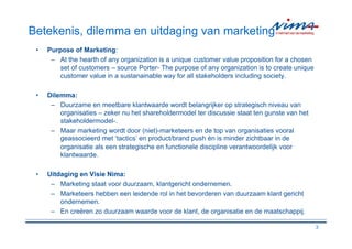 Betekenis, dilemma en uitdaging van marketing
 •   Purpose of Marketing:
      – At the hearth of any organization is a unique customer value proposition for a chosen
         set of customers – source Porter- The purpose of any organization is to create unique
         customer value in a sustanainable way for all stakeholders including society.

 •   Dilemma:
      – Duurzame en meetbare klantwaarde wordt belangrijker op strategisch niveau van
         organisaties – zeker nu het shareholdermodel ter discussie staat ten gunste van het
         stakeholdermodel-.
      – Maar marketing wordt door (niet)-marketeers en de top van organisaties vooral
         geassocieerd met ‘tactics’ en product/brand push ÷n is minder zichtbaar in de
         organisatie als een strategische en functionele discipline verantwoordelijk voor
         klantwaarde.

 •   Uitdaging en Visie Nima:
      – Marketing staat voor duurzaam, klantgericht ondernemen.
      – Marketeers hebben een leidende rol in het bevorderen van duurzaam klant gericht
         ondernemen.
      – En creëren zo duurzaam waarde voor de klant, de organisatie en de maatschappij.

                                                                                                 3
 