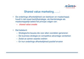 Shared value marketing……:
• De onderlinge afhankelijkheid van bedrijven en maatschappij
  houdt in dat zowel bedrijfsstrategie, als klantstrategie als
  maatschappelijk beleid het principe volgen van:
   – shared value creatie

• Dat betekent:
   – Strategische keuzes die voor allen voordelen genereren
   – De business strategie en competitive advantage versterken
   – Zodat ze samen waarde creëren
   – En hun onderlinge afhankelijkheid positief ervaren
 