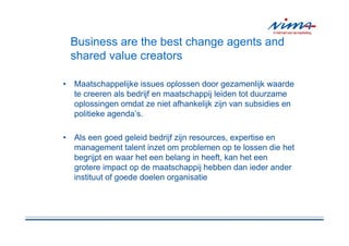 Business are the best change agents and
 shared value creators

• Maatschappelijke issues oplossen door gezamenlijk waarde
  te creeren als bedrijf en maatschappij leiden tot duurzame
  oplossingen omdat ze niet afhankelijk zijn van subsidies en
  politieke agenda’s.

• Als een goed geleid bedrijf zijn resources, expertise en
  management talent inzet om problemen op te lossen die het
  begrijpt en waar het een belang in heeft, kan het een
  grotere impact op de maatschappij hebben dan ieder ander
  instituut of goede doelen organisatie
 