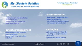 JUST
DO
IT
‘s-Hertogenbosch-Amsterdam
www.myliso.nl
optimaliseren van prestaties
sneller herstel
voorkomen van blessures
door overtraining
belasting en belastbaarheid
bedrijfsrisicoprofiel:
-vermindering ziekteverzuim
-verhoogde productiviteit
optimaliseren van vitaliteit
gezond gewicht
lekker eten i.p.v. een dieet
in balans
optimaliseren van lifestyle:
-voeding en spijsvertering
-activiteit
-gezond en lekker slapen
sport
gewichtsmanagement
stresspreventie
anti-aging
maak een afspraak ! info@myliso.nl tel. 073- 879 54 83
 