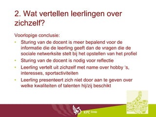 2. Wat vertellen leerlingen over
zichzelf?
Voorlopige conclusie:
• Sturing van de docent is meer bepalend voor de
  informatie die de leerling geeft dan de vragen die de
  sociale netwerksite stelt bij het opstellen van het profiel
• Sturing van de docent is nodig voor reflectie
• Leerling vertelt uit zichzelf met name over hobby ‘s,
  interesses, sportactiviteiten
• Leerling presenteert zich niet door aan te geven over
  welke kwaliteiten of talenten hij/zij beschikt
 