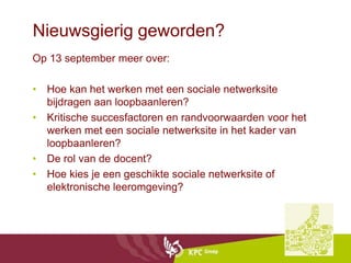 Nieuwsgierig geworden?
Op 13 september meer over:

• Hoe kan het werken met een sociale netwerksite
  bijdragen aan loopbaanleren?
• Kritische succesfactoren en randvoorwaarden voor het
  werken met een sociale netwerksite in het kader van
  loopbaanleren?
• De rol van de docent?
• Hoe kies je een geschikte sociale netwerksite of
  elektronische leeromgeving?
 