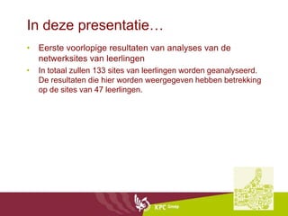 In deze presentatie…
• Eerste voorlopige resultaten van analyses van de
  netwerksites van leerlingen
•   In totaal zullen 133 sites van leerlingen worden geanalyseerd.
    De resultaten die hier worden weergegeven hebben betrekking
    op de sites van 47 leerlingen.
 
