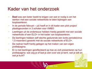 Kader van het onderzoek
•   Doel was een beter beeld te krijgen van wat er nodig is om het
    werken met een sociale netwerksite te laten bijdragen aan
    loopbaanleren.
•   In de periode februari – juli heeft er in dit kader een pilot project
    plaatsgevonden in 3 scholen voor VMBO
•   Leerlingen uit de onderbouw hebben hierbij gewerkt met een sociale
    netwerksite of een ELO+ in het kader van loopbaanleren.
•   De leerlingen hebben zelf slechts gedurende een korte periode(circa
    1,5 maanden) gewerkt met de sociale netwerksite of ELO+.
•   De nadruk heeft hierbij gelegen op het maken van een eigen
    profielpagina.
•   Er is met leerlingen gereflecteerd op hoe ze zich presenteren op hun
    profielpagina: wat zeg je of laat je zien over wie je bent, wat je wilt en
    wat je kunt?
 