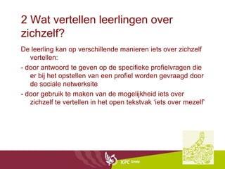 2 Wat vertellen leerlingen over
zichzelf?
De leerling kan op verschillende manieren iets over zichzelf
   vertellen:
- door antwoord te geven op de specifieke profielvragen die
   er bij het opstellen van een profiel worden gevraagd door
   de sociale netwerksite
- door gebruik te maken van de mogelijkheid iets over
   zichzelf te vertellen in het open tekstvak ‘iets over mezelf’
 