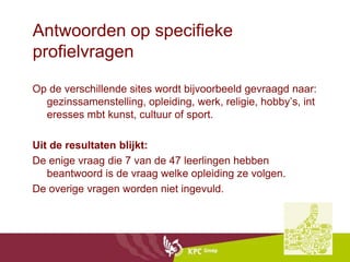 Antwoorden op specifieke
profielvragen

Op de verschillende sites wordt bijvoorbeeld gevraagd naar:
  gezinssamenstelling, opleiding, werk, religie, hobby’s, int
  eresses mbt kunst, cultuur of sport.

Uit de resultaten blijkt:
De enige vraag die 7 van de 47 leerlingen hebben
   beantwoord is de vraag welke opleiding ze volgen.
De overige vragen worden niet ingevuld.
 