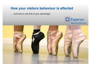 How your visitors behaviour is affected
… and how to use this to your advantage




                         ©2012 Experian Limited. All rights reserved. Experian and the marks used herein are service marks or registered trademarks of Experian Limited.
                          Other products and company names mentioned may be the trademarks of their respective owners. No part of this copyrighted work may be reproduced,
                          modified, or distributed in any form or manner without prior written permission of Experian Limited.
                          Experian Public.
 