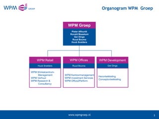 Organogram WPM Groep


                       WPM Groep
                          Pieter Affourtit
                         Ronald Maaskant
                            Ger Dings
                           Ruud Bouma
                          Huub Snelders




    WPM Retail           WPM Offices           WPM Development
     Huub Snelders         Ruud Bouma                 Ger Dings

WPM Winkelcentrum-
    Management       WPM Kantoormanagement
                                               Herontwikkeling
WPM Verhuur          WPM Investment Services
                                               Conceptontwikkeling
WPM Research &       WPM Office2Perform
    Consultancy




                       www.wpmgroep.nl                                  3
 