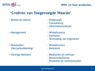 WPM en haar producten


‘Creëren van Toegevoegde Waarde’
• Kennis en advies            - Onderzoek
                              - Consultancy
                              - Informatiecentrum

• Management                  - Winkelcentra
                              - Kantoren
                              - Vereniging van eigenaren

• Renovatie/                  - Winkelcentra
  (Her)ontwikkeling/          - Kantoren

• Overige diensten            - Mediation en verhuur
                              - Bouwconsultancy
                              - Promotie en communicatie

                       www.wpmgroep.nl                           4
 