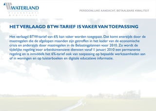 PERSOONLIJKE AANDACHT, BETAALBARE KWALITEIT




HET VERLAAGD BTW-TARIEF IS VAKER VAN TOEPASSING

Het verlaagd BTW-tarief van 6% kan vaker worden toegepast. Dat komt enerzijds door de
maatregelen die de afgelopen maanden zijn getroffen in het kader van de economische
crisis en anderzijds door maatregelen in de Belastingplannen voor 2010. Zo wordt de
tijdelijke regeling voor arbeidsintensieve diensten vanaf 1 januari 2010 een permanente
regeling en is inmiddels het 6%-tarief ook van toepassing op bepaalde werkzaamheden aan
of in woningen en op luisterboeken en digitale educatieve informatie.
 