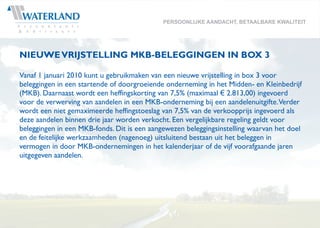 PERSOONLIJKE AANDACHT, BETAALBARE KWALITEIT




NIEUWE VRIJSTELLING MKB-BELEGGINGEN IN BOX 3

Vanaf 1 januari 2010 kunt u gebruikmaken van een nieuwe vrijstelling in box 3 voor
beleggingen in een startende of doorgroeiende onderneming in het Midden- en Kleinbedrijf
(MKB). Daarnaast wordt een heffingskorting van 7,5% (maximaal € 2.813,00) ingevoerd
voor de verwerving van aandelen in een MKB-onderneming bij een aandelenuitgifte.Verder
wordt een niet gemaximeerde heffingstoeslag van 7,5% van de verkoopprijs ingevoerd als
deze aandelen binnen drie jaar worden verkocht. Een vergelijkbare regeling geldt voor
beleggingen in een MKB-fonds. Dit is een aangewezen beleggingsinstelling waarvan het doel
en de feitelijke werkzaamheden (nagenoeg) uitsluitend bestaan uit het beleggen in
vermogen in door MKB-ondernemingen in het kalenderjaar of de vijf voorafgaande jaren
uitgegeven aandelen.
 