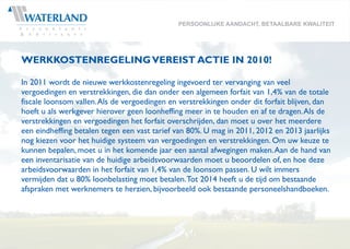 PERSOONLIJKE AANDACHT, BETAALBARE KWALITEIT




WERKKOSTENREGELING VEREIST ACTIE IN 2010!

In 2011 wordt de nieuwe werkkostenregeling ingevoerd ter vervanging van veel
vergoedingen en verstrekkingen, die dan onder een algemeen forfait van 1,4% van de totale
fiscale loonsom vallen. Als de vergoedingen en verstrekkingen onder dit forfait blijven, dan
hoeft u als werkgever hierover geen loonheffing meer in te houden en af te dragen. Als de
verstrekkingen en vergoedingen het forfait overschrijden, dan moet u over het meerdere
een eindheffing betalen tegen een vast tarief van 80%. U mag in 2011, 2012 en 2013 jaarlijks
nog kiezen voor het huidige systeem van vergoedingen en verstrekkingen. Om uw keuze te
kunnen bepalen, moet u in het komende jaar een aantal afwegingen maken. Aan de hand van
een inventarisatie van de huidige arbeidsvoorwaarden moet u beoordelen of, en hoe deze
arbeidsvoorwaarden in het forfait van 1,4% van de loonsom passen. U wilt immers
vermijden dat u 80% loonbelasting moet betalen. Tot 2014 heeft u de tijd om bestaande
afspraken met werknemers te herzien, bijvoorbeeld ook bestaande personeelshandboeken.
 