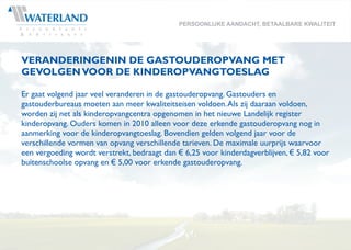 PERSOONLIJKE AANDACHT, BETAALBARE KWALITEIT




VERANDERINGENIN DE GASTOUDEROPVANG MET
GEVOLGEN VOOR DE KINDEROPVANGTOESLAG

Er gaat volgend jaar veel veranderen in de gastouderopvang. Gastouders en
gastouderbureaus moeten aan meer kwaliteitseisen voldoen. Als zij daaraan voldoen,
worden zij net als kinderopvangcentra opgenomen in het nieuwe Landelijk register
kinderopvang. Ouders komen in 2010 alleen voor deze erkende gastouderopvang nog in
aanmerking voor de kinderopvangtoeslag. Bovendien gelden volgend jaar voor de
verschillende vormen van opvang verschillende tarieven. De maximale uurprijs waarvoor
een vergoeding wordt verstrekt, bedraagt dan € 6,25 voor kinderdagverblijven, € 5,82 voor
buitenschoolse opvang en € 5,00 voor erkende gastouderopvang.
 