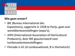 Wie gaan erover?
• BIE (Bureau International des
  Expositions), opgericht in 1928 te Parijs, gaat over
  wereldtentoonstellingen (expo’s);
• AIPH (International Association of Horticultural
  Producers), door BIE geautoriseerd voor
  tuinbouwtentoonstellingen;
• Floriade is A1 (A tuinbouwbreed, B is thematisch)
 