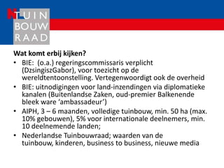 Wat komt erbij kijken?
• BIE: (o.a.) regeringscommissaris verplicht
  (DzsingiszGabor), voor toezicht op de
  wereldtentoonstelling. Vertegenwoordigt ook de overheid
• BIE: uitnodigingen voor land-inzendingen via diplomatieke
  kanalen (Buitenlandse Zaken, oud-premier Balkenende
  bleek ware ‘ambassadeur’)
• AIPH, 3 – 6 maanden, volledige tuinbouw, min. 50 ha (max.
  10% gebouwen), 5% voor internationale deelnemers, min.
  10 deelnemende landen;
• Nederlandse Tuinbouwraad; waarden van de
  tuinbouw, kinderen, business to business, nieuwe media
 
