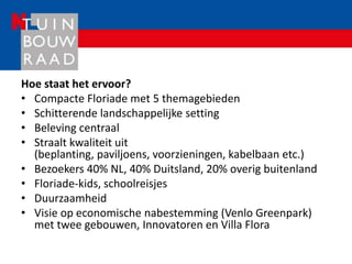 Hoe staat het ervoor?
• Compacte Floriade met 5 themagebieden
• Schitterende landschappelijke setting
• Beleving centraal
• Straalt kwaliteit uit
  (beplanting, paviljoens, voorzieningen, kabelbaan etc.)
• Bezoekers 40% NL, 40% Duitsland, 20% overig buitenland
• Floriade-kids, schoolreisjes
• Duurzaamheid
• Visie op economische nabestemming (Venlo Greenpark)
  met twee gebouwen, Innovatoren en Villa Flora
 