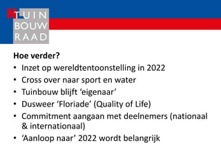 Hoe verder?
• Inzet op wereldtentoonstelling in 2022
• Cross over naar sport en water
• Tuinbouw blijft ‘eigenaar’
• Dusweer ‘Floriade’ (Quality of Life)
• Commitment aangaan met deelnemers (nationaal
  & internationaal)
• ‘Aanloop naar’ 2022 wordt belangrijk
 