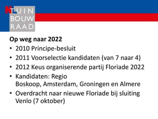 Op weg naar 2022
• 2010 Principe-besluit
• 2011 Voorselectie kandidaten (van 7 naar 4)
• 2012 Keus organiserende partij Floriade 2022
• Kandidaten: Regio
  Boskoop, Amsterdam, Groningen en Almere
• Overdracht naar nieuwe Floriade bij sluiting
  Venlo (7 oktober)
 