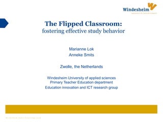 W i n d e s h e i m m a k e s k n o w l e d g e w o r k
The Flipped Classroom:
fostering effective study behavior
Marianne Lok
Anneke Smits
Zwolle, the Netherlands
Windesheim University of applied sciences
Primary Teacher Education department
Education innovation and ICT research group
 