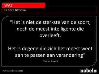 WAT
  Is onze filosofie



         “Het is niet de sterkste van de soort,
           noch de meest intelligente die
                       overleeft.

      Het is degene die zich het meest weet
        aan te passen aan verandering”
                             (Charles Darwin)



Professional Services 2011
 