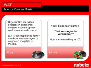 WAT
  Is onze Visie en Missie




       Organisaties die willen
       groeien en excelleren          Nobel biedt haar klanten
       moeten inspelen op een
       snel veranderende markt.          “het vermogen te
                                           veranderen”
       ICT is een bepalende factor
       om deze veranderingen te      door samenwerking in ICT.
       volgen en mogelijk te
       maken.


      Visie                          Missie



Professional Services 2011
 