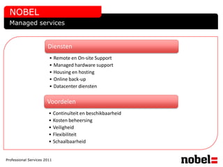 NOBEL
  Managed services


                       Diensten
                        • Remote en On-site Support
                        • Managed hardware support
                        • Housing en hosting
                        • Online back-up
                        • Datacenter diensten


                       Voordelen
                        • Continuïteit en beschikbaarheid
                        • Kosten beheersing
                        • Veiligheid
                        • Flexibiliteit
                        • Schaalbaarheid


Professional Services 2011
 