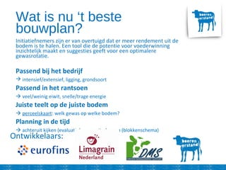 Wat is nu ‘t beste
bouwplan?
Initiatiefnemers zijn er van overtuigd dat er meer rendement uit de
bodem is te halen. Een tool die de potentie voor voederwinning
inzichtelijk maakt en suggesties geeft voor een optimalere
gewasrotatie.
Passend bij het bedrijf
 intensief/extensief, ligging, grondsoort
Passend in het rantsoen
 veel/weinig eiwit, snelle/trage energie
Juiste teelt op de juiste bodem
 perceelskaart: welk gewas op welke bodem?
Planning in de tijd
 achteruit kijken (evaluatie) – vooruit plannen (blokkenschema)
Ontwikkelaars:
 