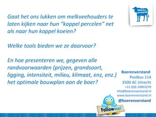 Boerenverstand
Postbus 114
3500 AC Utrecht
+31 (0)6 20003239
info@boerenverstand.nl
www.boerenverstand.nl
Gaat het ons lukken om melkveehouders te
laten kijken naar hun “koppel percelen” net
als naar hun koppel koeien?
Welke tools bieden we ze daarvoor?
En hoe presenteren we, gegeven alle
randvoorwaarden (prijzen, grondsoort,
ligging, intensiteit, milieu, klimaat, enz, enz.)
het optimale bouwplan aan de boer?
 