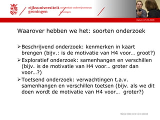 Waarover hebben we het: wat is onderzoek Waarover hebben we het: soorten onderzoek Beschrijvend onderzoek: kenmerken in kaart brengen (bijv.: is de motivatie van H4 voor… groot?) Exploratief onderzoek: samenhangen en verschillen (bijv. is de motivatie van H4 voor… groter dan voor…?) Toetsend onderzoek: verwachtingen t.a.v. samenhangen en verschillen toetsen (bijv. als we dit doen wordt de motivatie van H4 voor…  groter?) 