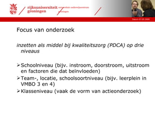 Focus van onderzoek inzetten als middel bij kwaliteitszorg (PDCA) op drie niveaus Schoolniveau (bijv. instroom, doorstroom, uitstroom en factoren die dat beïnvloeden) Team-, locatie, schoolsoortniveau (bijv. leerplein in VMBO 3 en 4) Klasseniveau (vaak de vorm van actieonderzoek) 