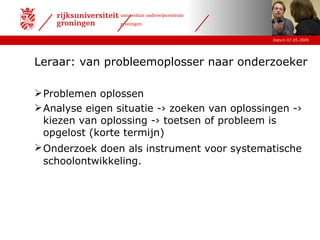 Leraar: van probleemoplosser naar onderzoeker Problemen oplossen Analyse eigen situatie -› zoeken van oplossingen -›  kiezen van oplossing -› toetsen of probleem is opgelost (korte termijn) Onderzoek doen als instrument voor systematische   schoolontwikkeling. 