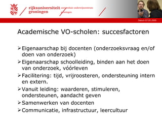 Academische VO-scholen: succesfactoren Eigenaarschap bij docenten (onderzoeksvraag en/of doen van onderzoek) Eigenaarschap schoolleiding, binden aan het doen van onderzoek, vóórleven Facilitering: tijd, vrijroosteren, ondersteuning intern en extern. Vanuit leiding: waarderen, stimuleren, ondersteunen, aandacht geven  Samenwerken van docenten Communicatie, infrastructuur, leercultuur 