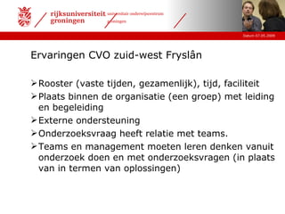 Ervaringen CVO zuid-west Fryslân Rooster (vaste tijden, gezamenlijk), tijd, faciliteit Plaats binnen de organisatie (een groep) met leiding en begeleiding Externe ondersteuning Onderzoeksvraag heeft relatie met teams.  Teams en management moeten leren denken vanuit onderzoek doen en met onderzoeksvragen (in plaats van in termen van oplossingen) 