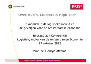 Over Hub’s, Clusters & High Tech
Dynamiek in de logistieke wereld en
de gevolgen voor de Amsterdamse economie
Bijdrage aan Conferentie
Logistiek, motor van de Amsterdamse Economie
17 oktober 2013
Prof. dr. Oedzge Atzema

1

 