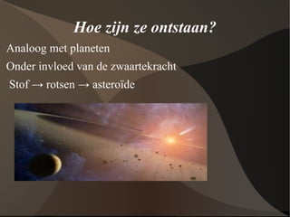 Hoe zijn ze ontstaan? Analoog met planeten Onder invloed van de zwaartekracht Stof -> rotsen -> asteroïde  