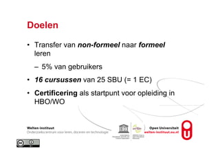 Doelen
•  Transfer van non-formeel naar formeel
leren
–  5% van gebruikers
•  16 cursussen van 25 SBU (= 1 EC)
•  Certificering als startpunt voor opleiding in
HBO/WO
 