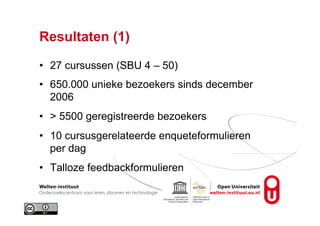 Resultaten (1)
•  27 cursussen (SBU 4 – 50)
•  650.000 unieke bezoekers sinds december
2006
•  > 5500 geregistreerde bezoekers
•  10 cursusgerelateerde enqueteformulieren
per dag
•  Talloze feedbackformulieren
 